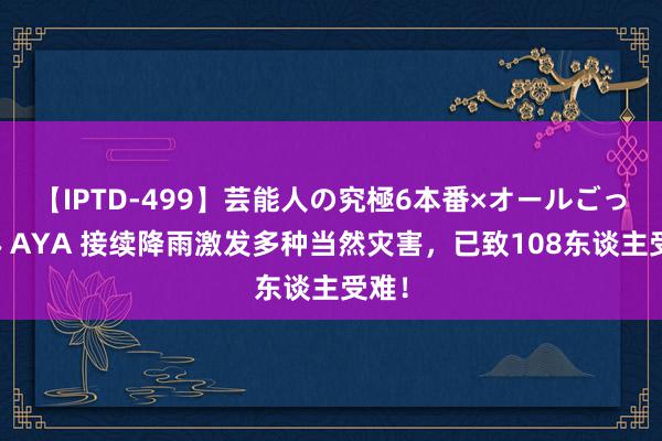 【IPTD-499】芸能人の究極6本番×オールごっくん AYA 接续降雨激发多种当然灾害，已致108东谈主受难！