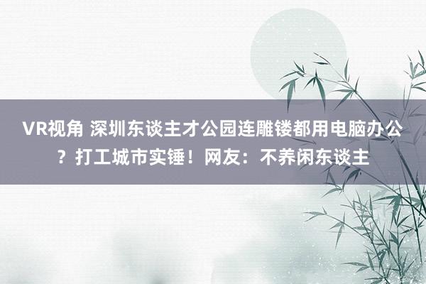 VR视角 深圳东谈主才公园连雕镂都用电脑办公？打工城市实锤！网友：不养闲东谈主