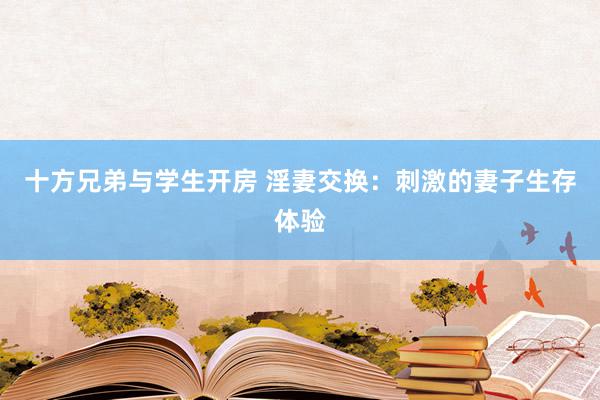 十方兄弟与学生开房 淫妻交换：刺激的妻子生存体验