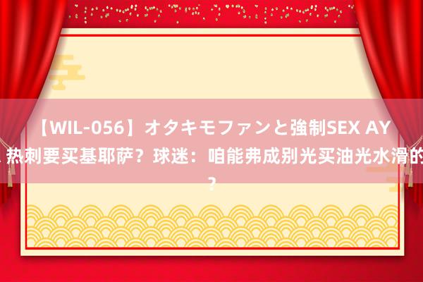 【WIL-056】オタキモファンと強制SEX AYA 热刺要买基耶萨？球迷：咱能弗成别光买油光水滑的？