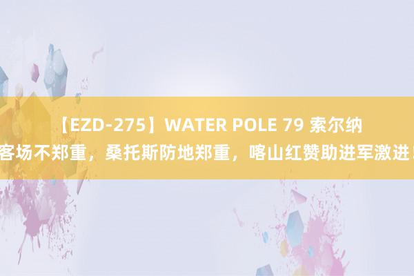 【EZD-275】WATER POLE 79 索尔纳客场不郑重，桑托斯防地郑重，喀山红赞助进军激进！