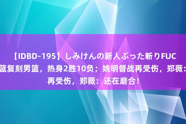 【IDBD-195】しみけんの新人ぶった斬りFUCK 6本番 女篮复刻男篮，热身2胜10负；姚明督战再受伤，郑薇：还在磨合！