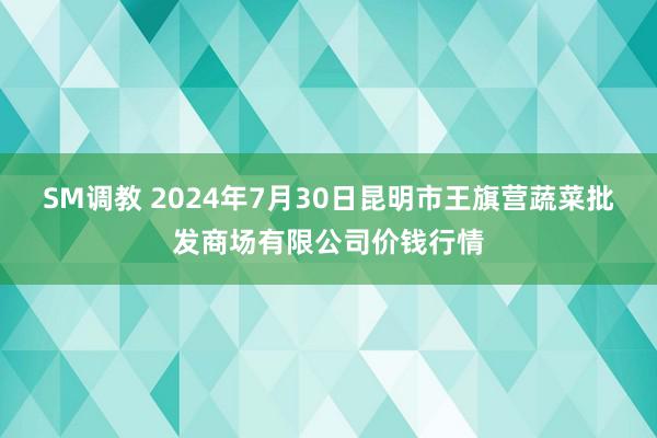 SM调教 2024年7月30日昆明市王旗营蔬菜批发商场有限公司价钱行情