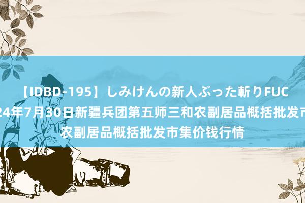 【IDBD-195】しみけんの新人ぶった斬りFUCK 6本番 2024年7月30日新疆兵团第五师三和农副居品概括批发市集价钱行情