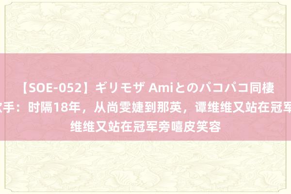 【SOE-052】ギリモザ Amiとのパコパコ同棲生活 Ami 歌手：时隔18年，从尚雯婕到那英，谭维维又站在冠军旁嘻皮笑容