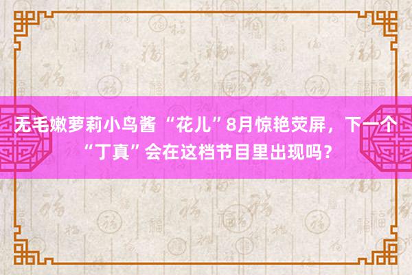 无毛嫩萝莉小鸟酱 “花儿”8月惊艳荧屏，下一个“丁真”会在这档节目里出现吗？