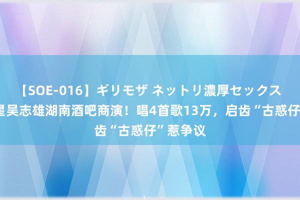 【SOE-016】ギリモザ ネットリ濃厚セックス Ami 港星吴志雄湖南酒吧商演！唱4首歌13万，启齿“古惑仔”惹争议