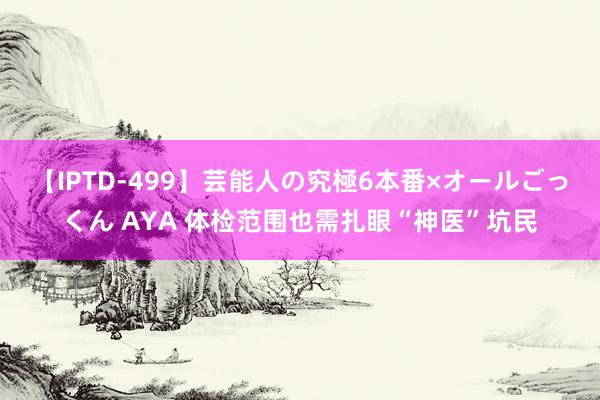 【IPTD-499】芸能人の究極6本番×オールごっくん AYA 体检范围也需扎眼“神医”坑民