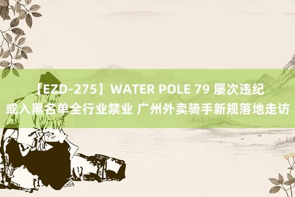 【EZD-275】WATER POLE 79 屡次违纪或入黑名单全行业禁业 广州外卖骑手新规落地走访