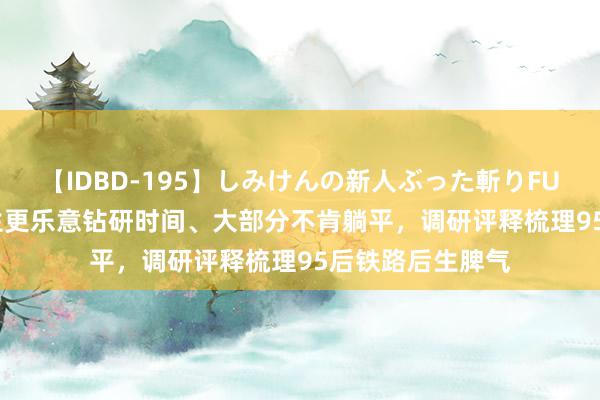 【IDBD-195】しみけんの新人ぶった斬りFUCK 6本番 本科生更乐意钻研时间、大部分不肯躺平，调研评释梳理95后铁路后生脾气