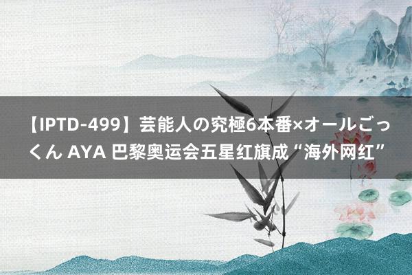 【IPTD-499】芸能人の究極6本番×オールごっくん AYA 巴黎奥运会五星红旗成“海外网红”