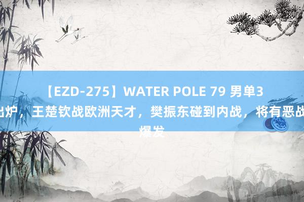 【EZD-275】WATER POLE 79 男单32强出炉，王楚钦战欧洲天才，樊振东碰到内战，将有恶战爆发