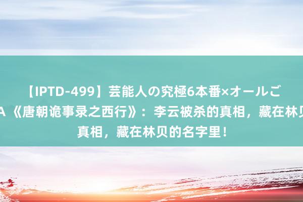 【IPTD-499】芸能人の究極6本番×オールごっくん AYA 《唐朝诡事录之西行》：李云被杀的真相，藏在林贝的名字里！