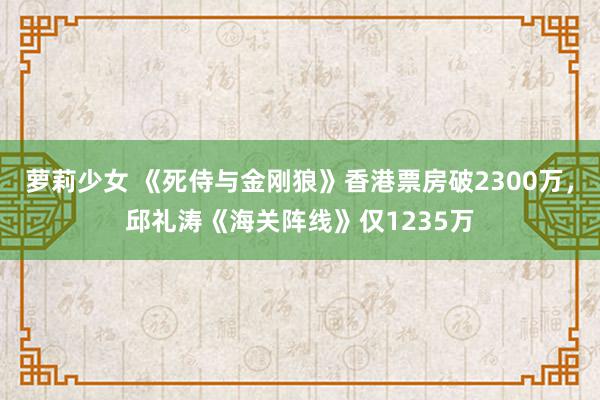 萝莉少女 《死侍与金刚狼》香港票房破2300万，邱礼涛《海关阵线》仅1235万