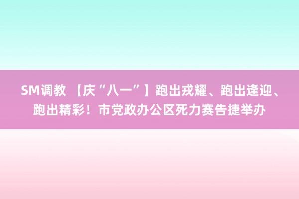 SM调教 【庆“八一”】跑出戎耀、跑出逢迎、跑出精彩！市党政办公区死力赛告捷举办