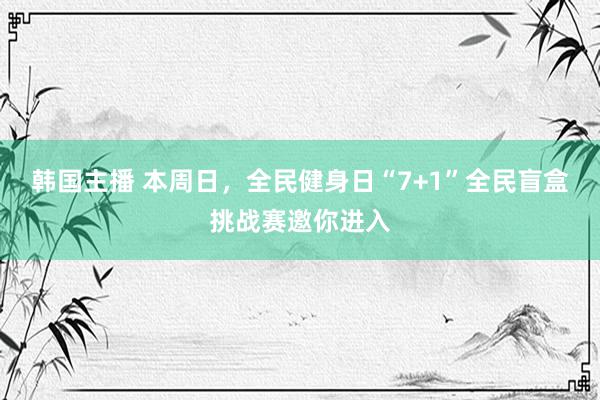 韩国主播 本周日，全民健身日“7+1”全民盲盒挑战赛邀你进入