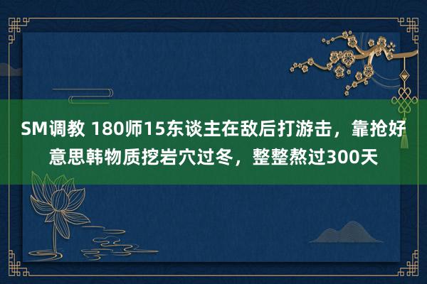 SM调教 180师15东谈主在敌后打游击，靠抢好意思韩物质挖岩穴过冬，整整熬过300天