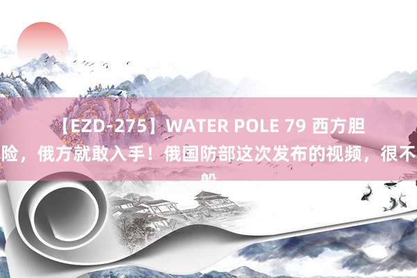 【EZD-275】WATER POLE 79 西方胆敢冒险，俄方就敢入手！俄国防部这次发布的视频，很不一般