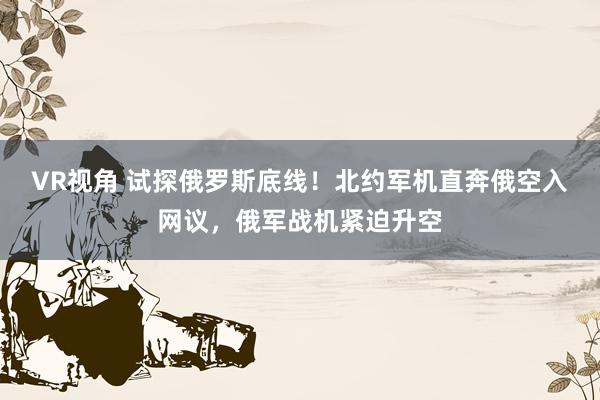 VR视角 试探俄罗斯底线！北约军机直奔俄空入网议，俄军战机紧迫升空