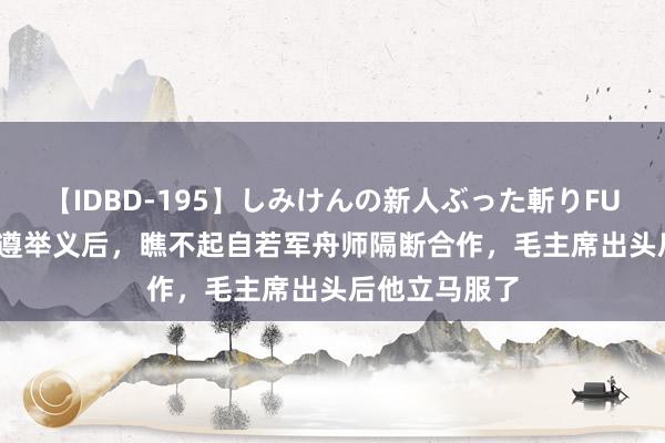 【IDBD-195】しみけんの新人ぶった斬りFUCK 6本番 林遵举义后，瞧不起自若军舟师隔断合作，毛主席出头后他立马服了