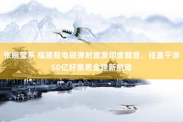 张婉莹系 福建舰电磁弹射激发印度醋意，径直干涉50亿好意思金建新航母