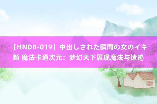 【HNDB-019】中出しされた瞬間の女のイキ顔 魔法卡通次元：梦幻天下展现魔法与遗迹