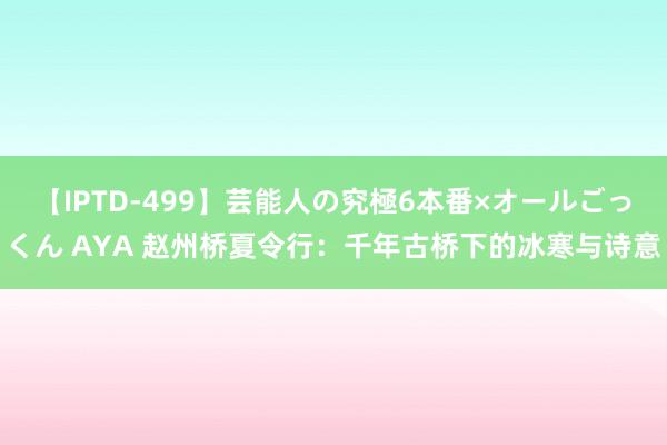 【IPTD-499】芸能人の究極6本番×オールごっくん AYA 赵州桥夏令行：千年古桥下的冰寒与诗意