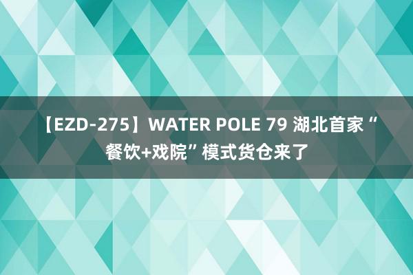 【EZD-275】WATER POLE 79 湖北首家“餐饮+戏院”模式货仓来了