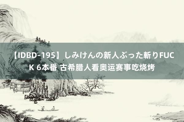 【IDBD-195】しみけんの新人ぶった斬りFUCK 6本番 古希腊人看奥运赛事吃烧烤