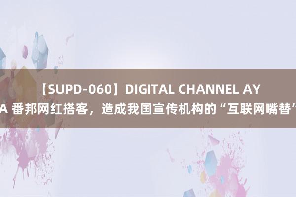 【SUPD-060】DIGITAL CHANNEL AYA 番邦网红搭客，造成我国宣传机构的“互联网嘴替”