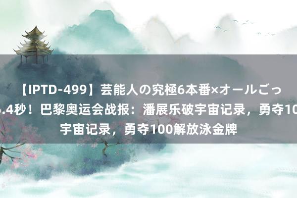 【IPTD-499】芸能人の究極6本番×オールごっくん AYA 46.4秒！巴黎奥运会战报：潘展乐破宇宙记录，勇夺100解放泳金牌