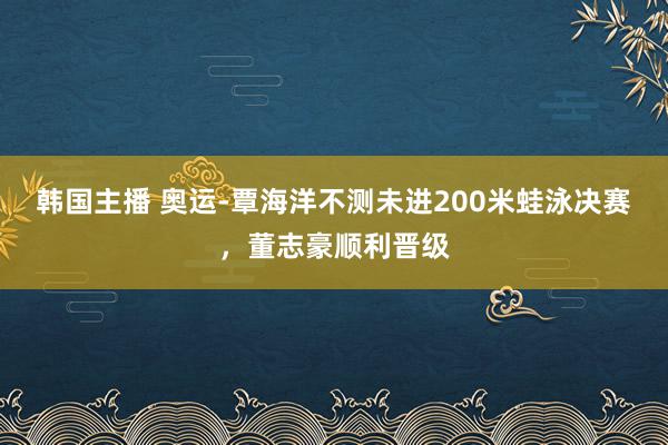 韩国主播 奥运-覃海洋不测未进200米蛙泳决赛，董志豪顺利晋级