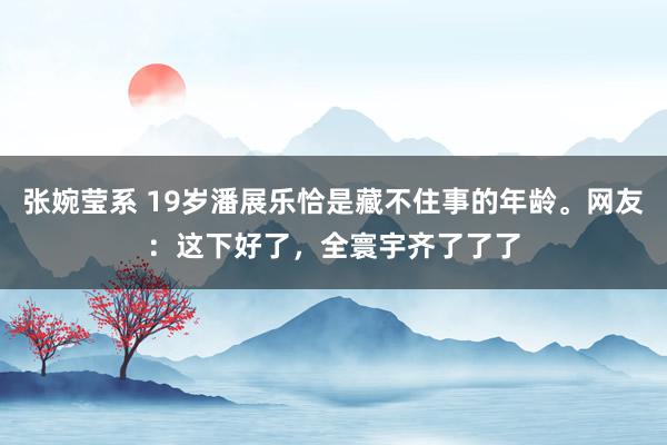 张婉莹系 19岁潘展乐恰是藏不住事的年龄。网友：这下好了，全寰宇齐了了了