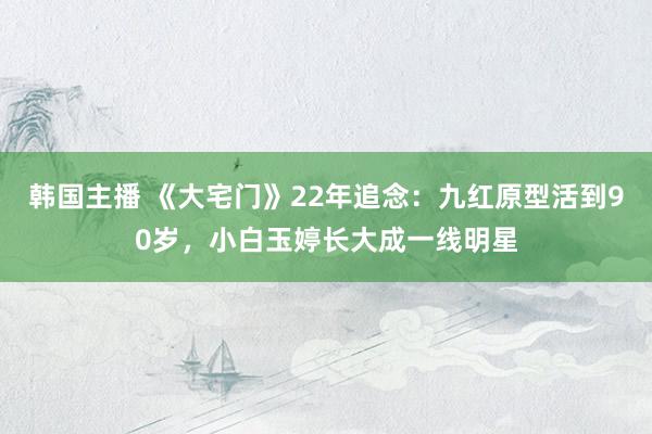 韩国主播 《大宅门》22年追念：九红原型活到90岁，小白玉婷长大成一线明星