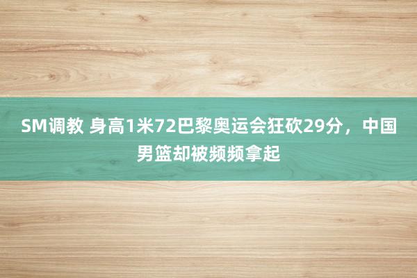 SM调教 身高1米72巴黎奥运会狂砍29分，中国男篮却被频频拿起