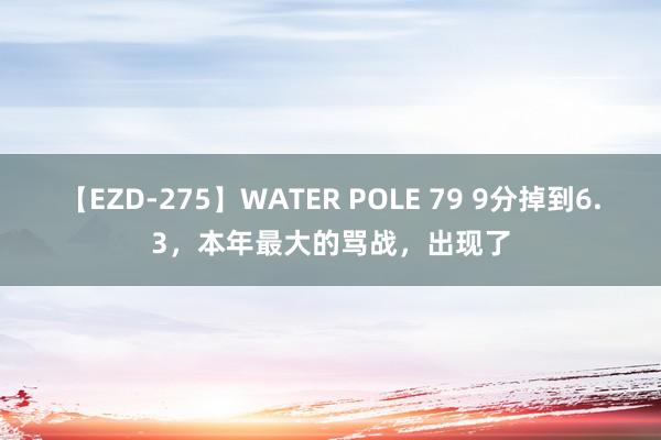 【EZD-275】WATER POLE 79 9分掉到6.3，本年最大的骂战，出现了