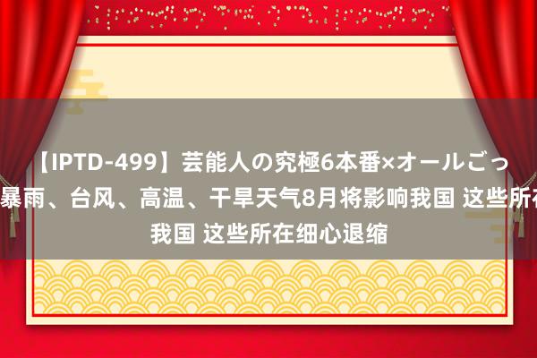 【IPTD-499】芸能人の究極6本番×オールごっくん AYA 暴雨、台风、高温、干旱天气8月将影响我国 这些所在细心退缩