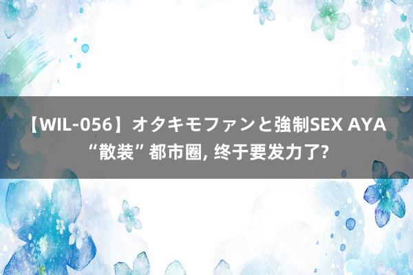 【WIL-056】オタキモファンと強制SEX AYA “散装”都市圈, 终于要发力了?