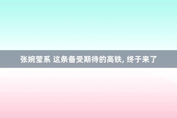 张婉莹系 这条备受期待的高铁, 终于来了