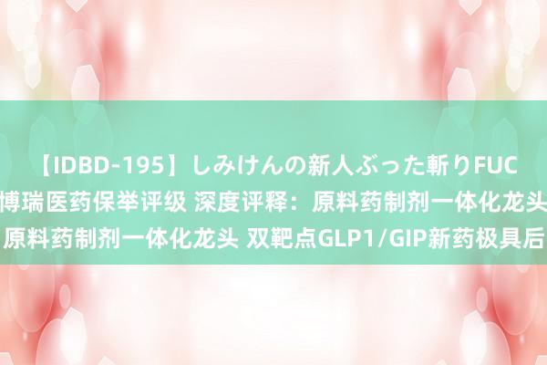 【IDBD-195】しみけんの新人ぶった斬りFUCK 6本番 民生证券给以博瑞医药保举评级 深度评释：原料药制剂一体化龙头 双靶点GLP1/GIP新药极具后劲