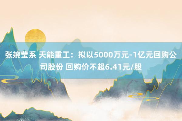 张婉莹系 天能重工：拟以5000万元-1亿元回购公司股份 回购价不超6.41元/股