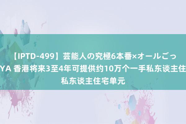 【IPTD-499】芸能人の究極6本番×オールごっくん AYA 香港将来3至4年可提供约10万个一手私东谈主住宅单元