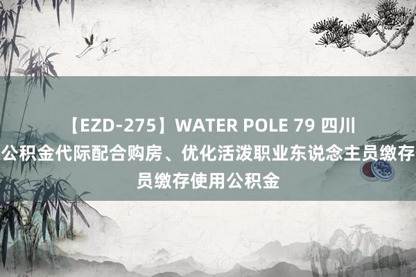 【EZD-275】WATER POLE 79 四川宜宾：搭救公积金代际配合购房、优化活泼职业东说念主员缴存使用公积金