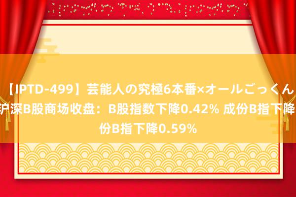 【IPTD-499】芸能人の究極6本番×オールごっくん AYA 沪深B股商场收盘：B股指数下降0.42% 成份B指下降0.59%