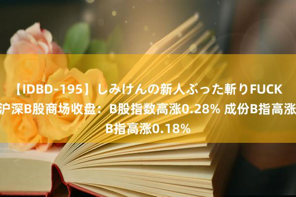 【IDBD-195】しみけんの新人ぶった斬りFUCK 6本番 沪深B股商场收盘：B股指数高涨0.28% 成份B指高涨0.18%