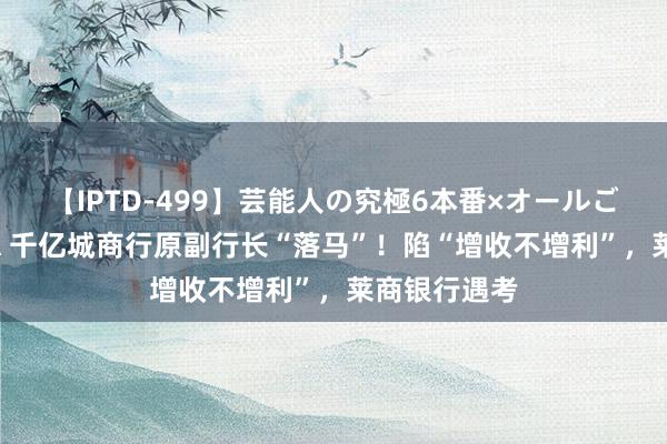 【IPTD-499】芸能人の究極6本番×オールごっくん AYA 千亿城商行原副行长“落马”！陷“增收不增利”，莱商银行遇考