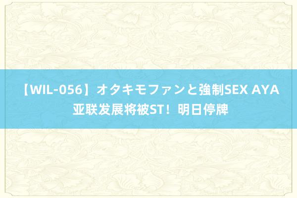 【WIL-056】オタキモファンと強制SEX AYA 亚联发展将被ST！明日停牌