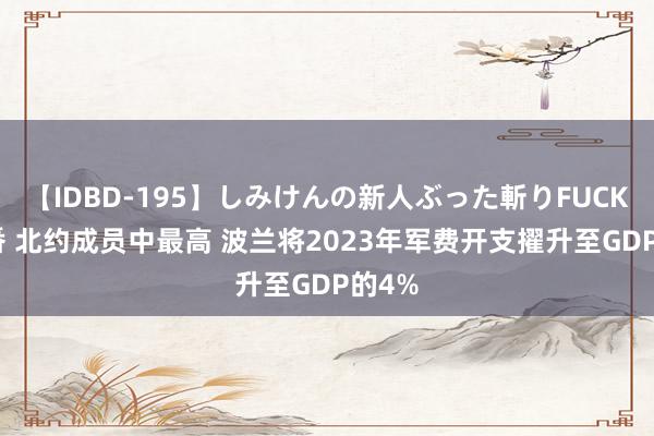 【IDBD-195】しみけんの新人ぶった斬りFUCK 6本番 北约成员中最高 波兰将2023年军费开支擢升至GDP的4%