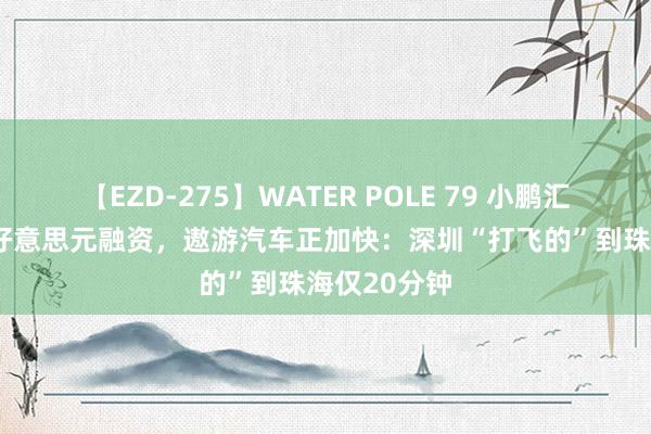 【EZD-275】WATER POLE 79 小鹏汇天获1.5亿好意思元融资，遨游汽车正加快：深圳“打飞的”到珠海仅20分钟