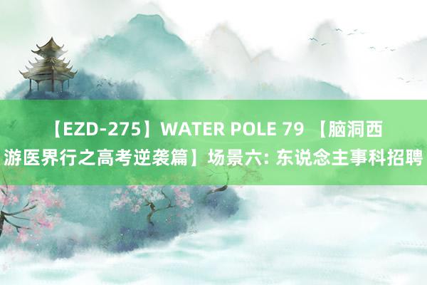 【EZD-275】WATER POLE 79 【脑洞西游医界行之高考逆袭篇】场景六: 东说念主事科招聘